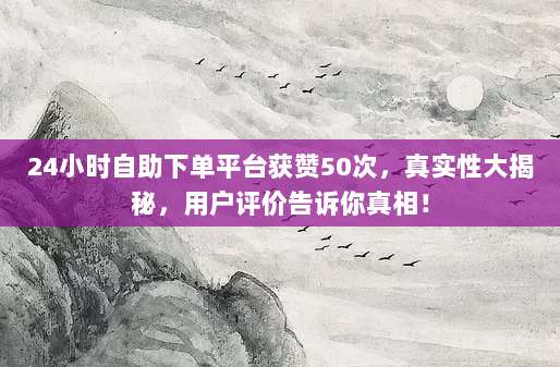 24小时自助下单平台获赞50次，真实性大揭秘，用户评价告诉你真相！