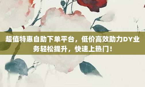 超值特惠自助下单平台，低价高效助力DY业务轻松提升，快速上热门！
