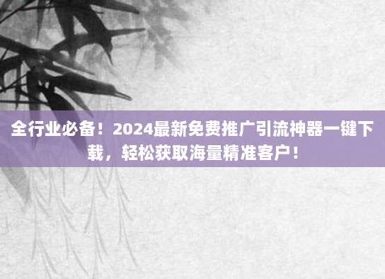 全行业必备！2024最新免费推广引流神器一键下载，轻松获取海量精准客户！