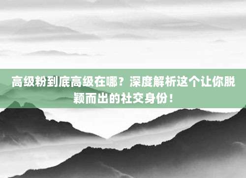 高级粉到底高级在哪？深度解析这个让你脱颖而出的社交身份！