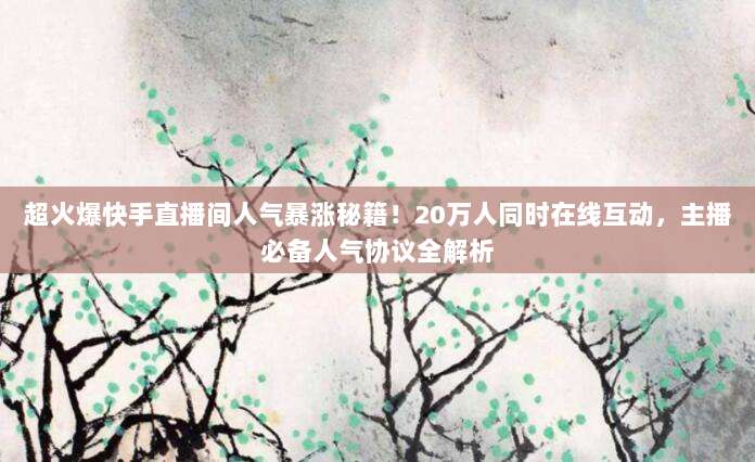 超火爆快手直播间人气暴涨秘籍！20万人同时在线互动，主播必备人气协议全解析