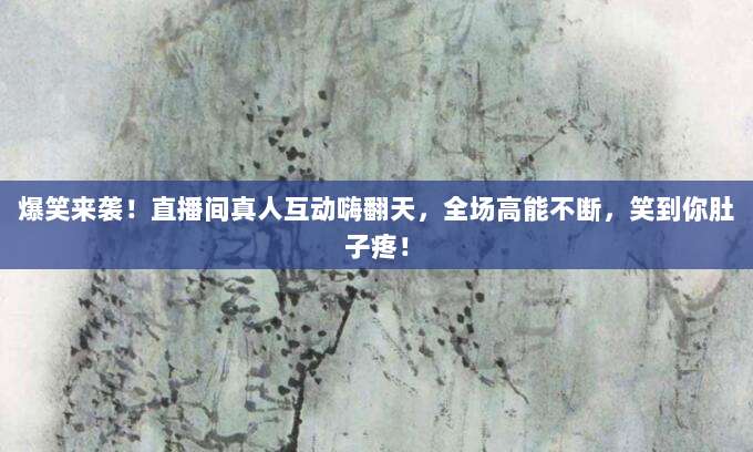 爆笑来袭！直播间真人互动嗨翻天，全场高能不断，笑到你肚子疼！