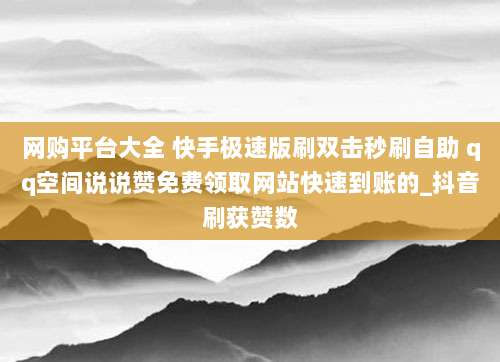 网购平台大全 快手极速版刷双击秒刷自助 qq空间说说赞免费领取网站快速到账的_抖音刷获赞数