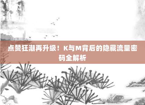 点赞狂潮再升级！K与M背后的隐藏流量密码全解析