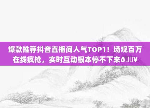 爆款推荐抖音直播间人气TOP1！场观百万在线疯抢，实时互动根本停不下来?