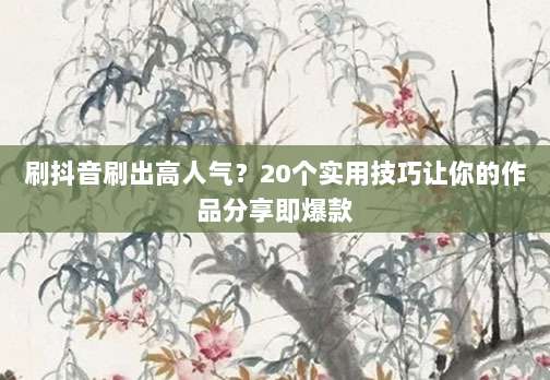 刷抖音刷出高人气？20个实用技巧让你的作品分享即爆款
