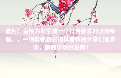 收到！直接为您生成一个符合要求的吸睛标题，，一招教你轻松把抖音作品分享到朋友圈，瞬间引爆好友圈！