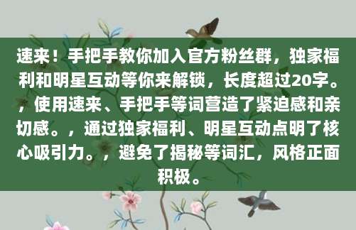 速来！手把手教你加入官方粉丝群，独家福利和明星互动等你来解锁，长度超过20字。，使用速来、手把手等词营造了紧迫感和亲切感。，通过独家福利、明星互动点明了核心吸引力。，避免了揭秘等词汇，风格正面积极。