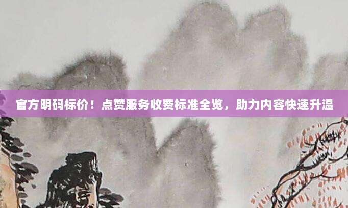 官方明码标价！点赞服务收费标准全览，助力内容快速升温