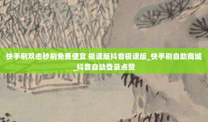 快手刷双击秒刷免费便宜 极速版抖音极速版_快手刷自助商城_抖音自动登录点赞