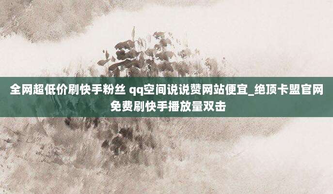 全网超低价刷快手粉丝 qq空间说说赞网站便宜_绝顶卡盟官网 免费刷快手播放量双击