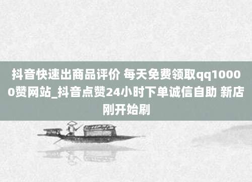 抖音快速出商品评价 每天免费领取qq10000赞网站_抖音点赞24小时下单诚信自助 新店刚开始刷