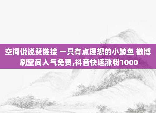 空间说说赞链接 一只有点理想的小鲸鱼 微博 刷空间人气免费,抖音快速涨粉1000
