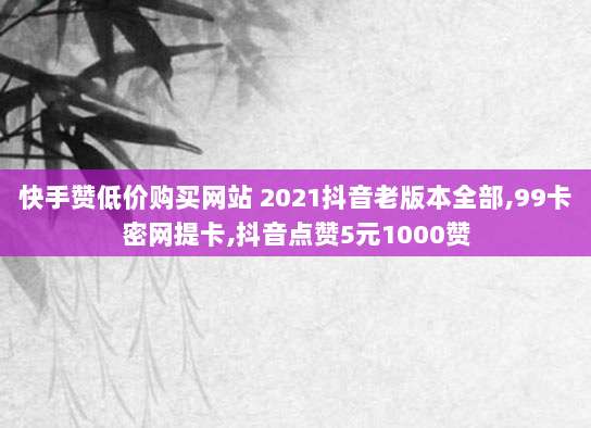 快手赞低价购买网站 2021抖音老版本全部,99卡密网提卡,抖音点赞5元1000赞