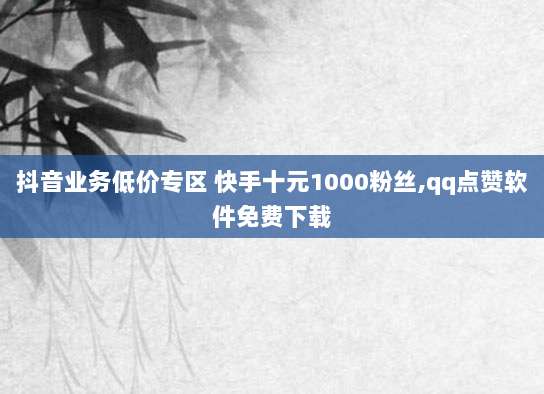 抖音业务低价专区 快手十元1000粉丝,qq点赞软件免费下载